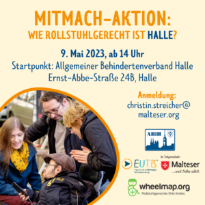 MITMACH-AKTION: WIE ROLLSTUHLGERECHT IST HALLE? 9. Mai 2023, ab 14 Uhr Startpunkt: Allgemeiner Behindertenverband Halle Ernst-Abbe-Straße 24B, Halle Anmeldung: christin.streicher@ malteser.org Links ist ein Foto in einer Kreisform, das Foto zeigt vier Personen, von denen zwei im Rollstuhl sitzen. Sie schauen auf ein Smartphone. Die Gruppe nimmt an einem Mapping-Event teil, bei dem sie barrierefreie Orte in ihrer Umgebung auf wheelmap.org erfassen.