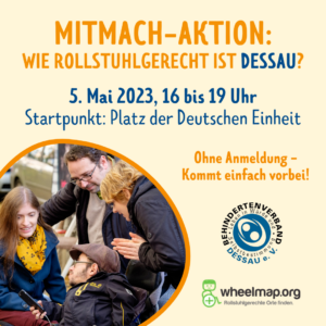 MITMACH-AKTION: WIE ROLLSTUHLGERECHT IST DESSAU? 5. Mai 2023, 16 bis 19 Uhr Startpunkt: Platz der Deutschen Einheit Ohne Anmeldung - Kommt einfach vorbei! Links ist ein Foto in einer Kreisform, das Foto zeigt vier Personen, von denen zwei im Rollstuhl sitzen. Sie schauen auf ein Smartphone. Die Gruppe nimmt an einem Mapping-Event teil.